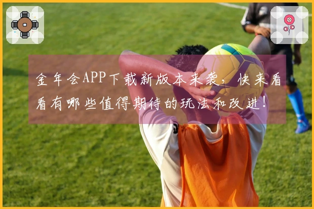 金年会APP下载新版本来袭，快来看看有哪些值得期待的玩法和改进！