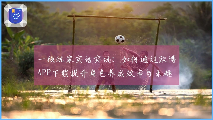 一线玩家实话实说：如何通过欧博APP下载提升角色养成效率与乐趣