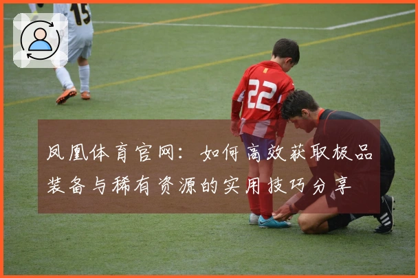 凤凰体育官网：如何高效获取极品装备与稀有资源的实用技巧分享