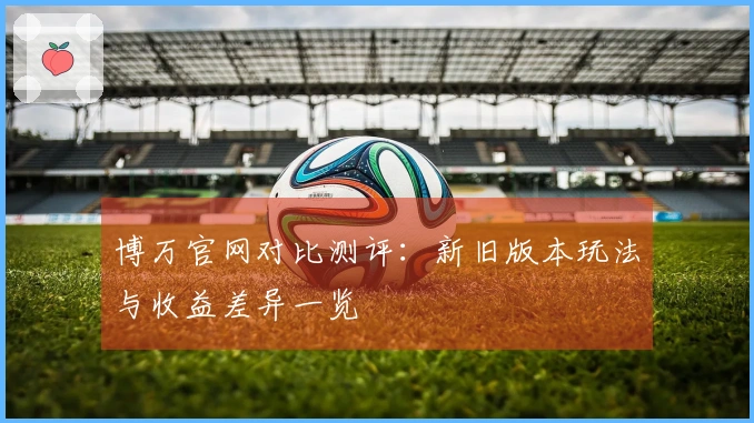 博万官网对比测评：新旧版本玩法与收益差异一览