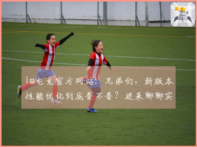 im电竞官方网站：兄弟们，新版本性能优化到底香不香？进来聊聊实测效果！