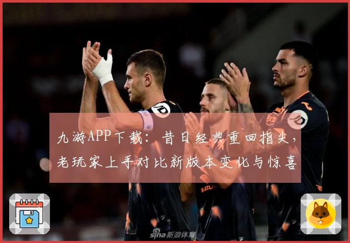 九游APP下载：昔日经典重回指尖，老玩家上手对比新版本变化与惊喜